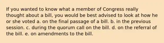 If you wanted to know what a member of Congress really thought about a bill, you would be best advised to look at how he or she voted a. on the final passage of a bill. b. in the previous session. c. during the quorum call on the bill. d. on the referral of the bill. e. on amendments to the bill.