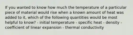 If you wanted to know how much the temperature of a particular piece of material would rise when a known amount of heat was added to it, which of the following quantities would be most helpful to know? - initial temperature - specific heat - density - coefficient of linear expansion - thermal conductivity