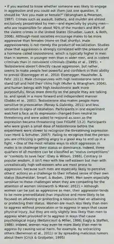 • If you wanted to know whether someone was likely to engage in aggression and you could ask them just one question, it should be "Are you male or female?" (Wrangham & Peterson, 1997). Crimes such as assault, battery, and murder are almost exclusively perpetrated by men—and especially by young men— who are responsible for about 90% of the murders and 80% of the violent crimes in the United States (Strueber, Lueck, & Roth, 2006). Although most societies encourage males to be more aggressive than females (more on that shortly), male aggressiveness is not merely the product of socialization. Studies show that aggression is strongly correlated with the presence of a hormone called testosterone, which is typically higher in men than in women, in younger men than in older men, and in violent criminals than in nonviolent criminals (Dabbs et al., 1995). • Testosterone doesn't directly cause aggression, but rather, seems to make people feel powerful and confident in their ability to prevail (Eisenegger et al., 2010; Eisenegger, Haushofer, & Fehr, 2011). Male chimpanzees with high testosterone tend to stand tall and hold their chins high (Muller & Wrangham, 2004), and human beings with high testosterone walk more purposefully, focus more directly on the people they are talking to, and speak in a more forward and independent manner (Dabbs et al., 2001). Testosterone also makes people more sensitive to provocation (Ronay & Galinsky, 2011) and less sensitive to signs of retaliation. Participants in one experiment watched a face as its expression changed from neutral to threatening and were asked to respond as soon as the expression became threatening (see FIGURE 13.2). Participants who were given a small dose of testosterone before the experiment were slower to recognize the threatening expression (van Honk & Schutter, 2007). Failing to recognize that the person you are criticizing is getting angry is a good way to end up in a fight. • One of the most reliable ways to elicit aggression in males is to challenge their status or dominance. Indeed, three quarters of all murders can be classified as "status competitions" or "contests to save face" (Daly & Wilson, 1988). Contrary to popular wisdom, it isn't men with low self-esteem but men with unrealistically high self-esteem who are most prone to aggression, because such men are especially likely to perceive others' actions as a challenge to their inflated sense of their own status (Baumeister, Smart, & Boden, 1996). Men seem especially sensitive to these challenges when they are competing for the attention of women (Ainsworth & Maner, 2012) • Although women can be just as aggressive as men, their aggression tends to be more premeditated than impulsive and more likely to be focused on attaining or protecting a resource than on attaining or protecting their status. Women are much less likely than men to aggress without provocation or to aggress in ways that cause physical injury, but they are only slightly less likely than men to aggress when provoked or to aggress in ways that cause psychological injury (Bettencourt & Miller, 1996; Eagly & Steffen, 1986). Indeed, women may even be more likely than men to aggress by causing social harm, for example, by ostracizing others (Benenson et al., 2011) or by spreading malicious rumors about them (Crick & Grotpeter, 1995)