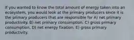 If you wanted to know the total amount of energy taken into an ecosystem, you would look at the primary producers since it is the primary producers that are responsible for A) net primary productivity. B) net primary consumption. C) gross primary consumption. D) net energy fixation. E) gross primary productivity.