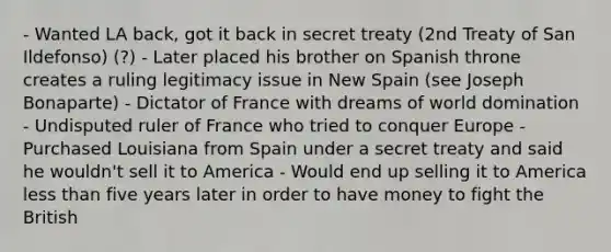 - Wanted LA back, got it back in secret treaty (2nd Treaty of San Ildefonso) (?) - Later placed his brother on Spanish throne creates a ruling legitimacy issue in New Spain (see Joseph Bonaparte) - Dictator of France with dreams of world domination - Undisputed ruler of France who tried to conquer Europe - Purchased Louisiana from Spain under a secret treaty and said he wouldn't sell it to America - Would end up selling it to America less than five years later in order to have money to fight the British