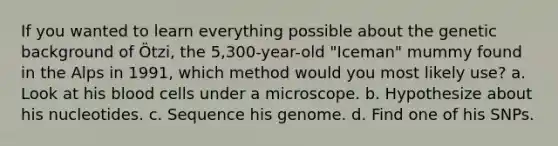 If you wanted to learn everything possible about the genetic background of Ötzi, the 5,300-year-old "Iceman" mummy found in the Alps in 1991, which method would you most likely use? a. Look at his blood cells under a microscope. b. Hypothesize about his nucleotides. c. Sequence his genome. d. Find one of his SNPs.