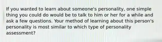 If you wanted to learn about someone's personality, one simple thing you could do would be to talk to him or her for a while and ask a few questions. Your method of learning about this person's personality is most similar to which type of personality assessment?