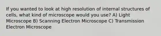 If you wanted to look at high resolution of internal structures of cells, what kind of microscope would you use? A) Light Microscope B) Scanning Electron Microscope C) Transmission Electron Microscope