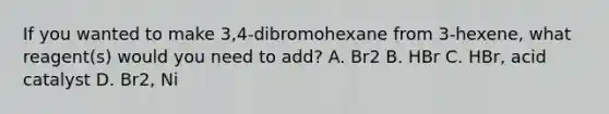 If you wanted to make 3,4-dibromohexane from 3-hexene, what reagent(s) would you need to add? A. Br2 B. HBr C. HBr, acid catalyst D. Br2, Ni