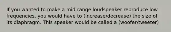 If you wanted to make a mid-range loudspeaker reproduce low frequencies, you would have to (increase/decrease) the size of its diaphragm. This speaker would be called a (woofer/tweeter)