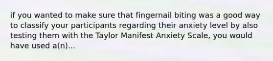 if you wanted to make sure that fingernail biting was a good way to classify your participants regarding their anxiety level by also testing them with the Taylor Manifest Anxiety Scale, you would have used a(n)...