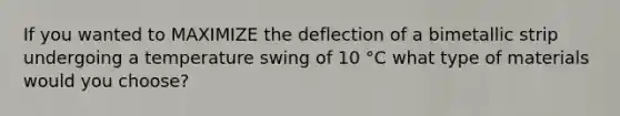 If you wanted to MAXIMIZE the deflection of a bimetallic strip undergoing a temperature swing of 10 °C what type of materials would you choose?