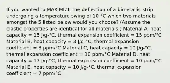 If you wanted to MAXIMIZE the deflection of a bimetallic strip undergoing a temperature swing of 10 °C which two materials amongst the 5 listed below would you choose? (Assume the elastic properties are identical for all materials.) Material A, heat capacity = 15 J/g-°C, thermal expansion coefficient = 15 ppm/°C Material B, heat capacity = 3 J/g-°C, thermal expansion coefficient = 3 ppm/°C Material C, heat capacity = 10 J/g-°C, thermal expansion coefficient = 10 ppm/°C Material D, heat capacity = 17 J/g-°C, thermal expansion coefficient = 10 ppm/°C Material E, heat capacity = 10 J/g-°C, thermal expansion coefficient = 7 ppm/°C