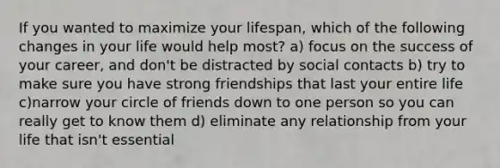 If you wanted to maximize your lifespan, which of the following changes in your life would help most? a) focus on the success of your career, and don't be distracted by social contacts b) try to make sure you have strong friendships that last your entire life c)narrow your circle of friends down to one person so you can really get to know them d) eliminate any relationship from your life that isn't essential