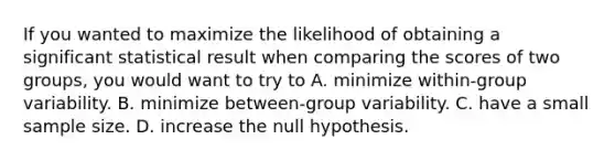 If you wanted to maximize the likelihood of obtaining a significant statistical result when comparing the scores of two groups, you would want to try to A. minimize within-group variability. B. minimize between-group variability. C. have a small sample size. D. increase the null hypothesis.