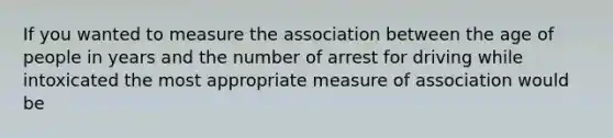 If you wanted to measure the association between the age of people in years and the number of arrest for driving while intoxicated the most appropriate measure of association would be