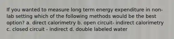 If you wanted to measure long term energy expenditure in non-lab setting which of the following methods would be the best option? a. direct calorimetry b. open circuit- indirect calorimetry c. closed circuit - indirect d. double labeled water