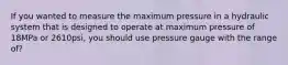 If you wanted to measure the maximum pressure in a hydraulic system that is designed to operate at maximum pressure of 18MPa or 2610psi, you should use pressure gauge with the range of?