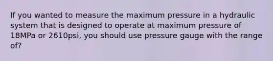 If you wanted to measure the maximum pressure in a hydraulic system that is designed to operate at maximum pressure of 18MPa or 2610psi, you should use pressure gauge with the range of?