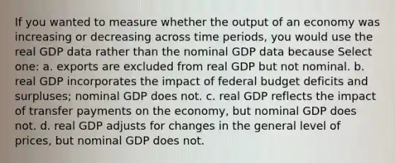 If you wanted to measure whether the output of an economy was increasing or decreasing across time periods, you would use the real GDP data rather than the nominal GDP data because Select one: a. exports are excluded from real GDP but not nominal. b. real GDP incorporates the impact of federal budget deficits and surpluses; nominal GDP does not. c. real GDP reflects the impact of transfer payments on the economy, but nominal GDP does not. d. real GDP adjusts for changes in the general level of prices, but nominal GDP does not.