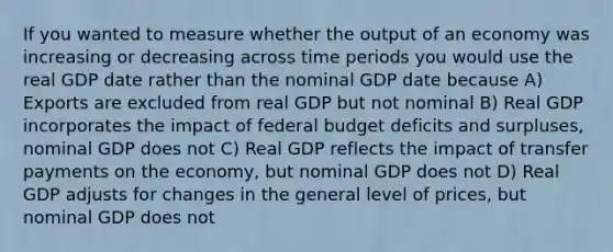 If you wanted to measure whether the output of an economy was increasing or decreasing across time periods you would use the real GDP date rather than the nominal GDP date because A) Exports are excluded from real GDP but not nominal B) Real GDP incorporates the impact of federal budget deficits and surpluses, nominal GDP does not C) Real GDP reflects the impact of transfer payments on the economy, but nominal GDP does not D) Real GDP adjusts for changes in the general level of prices, but nominal GDP does not