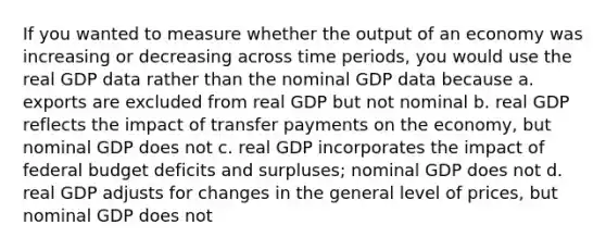 If you wanted to measure whether the output of an economy was increasing or decreasing across time periods, you would use the real GDP data rather than the nominal GDP data because a. exports are excluded from real GDP but not nominal b. real GDP reflects the impact of transfer payments on the economy, but nominal GDP does not c. real GDP incorporates the impact of federal budget deficits and surpluses; nominal GDP does not d. real GDP adjusts for changes in the general level of prices, but nominal GDP does not