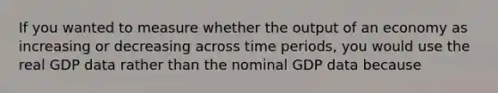 If you wanted to measure whether the output of an economy as increasing or decreasing across time periods, you would use the real GDP data rather than the nominal GDP data because