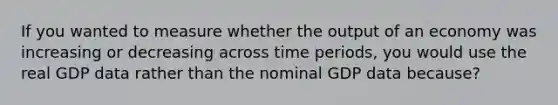 If you wanted to measure whether the output of an economy was increasing or decreasing across time periods, you would use the real GDP data rather than the nominal GDP data because?