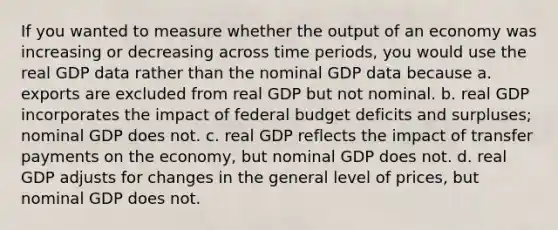 If you wanted to measure whether the output of an economy was increasing or decreasing across time periods, you would use the real GDP data rather than the nominal GDP data because a. exports are excluded from real GDP but not nominal. b. real GDP incorporates the impact of federal budget deficits and surpluses; nominal GDP does not. c. real GDP reflects the impact of transfer payments on the economy, but nominal GDP does not. d. real GDP adjusts for changes in the general level of prices, but nominal GDP does not.