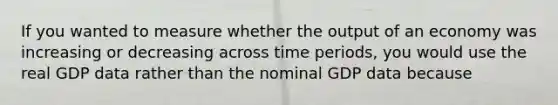 If you wanted to measure whether the output of an economy was increasing or decreasing across time periods, you would use the real GDP data rather than the nominal GDP data because