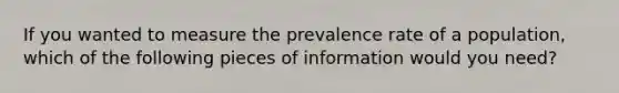 If you wanted to measure the prevalence rate of a population, which of the following pieces of information would you need?