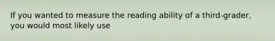 If you wanted to measure the reading ability of a third-grader, you would most likely use