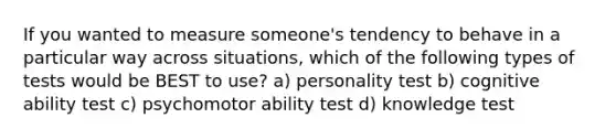 If you wanted to measure someone's tendency to behave in a particular way across situations, which of the following types of tests would be BEST to use? a) personality test b) cognitive ability test c) psychomotor ability test d) knowledge test