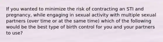 If you wanted to minimize the risk of contracting an STI and pregnancy, while engaging in sexual activity with multiple sexual partners (over time or at the same time) which of the following would be the best type of birth control for you and your partners to use?