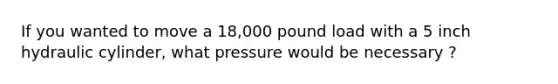 If you wanted to move a 18,000 pound load with a 5 inch hydraulic cylinder, what pressure would be necessary ?