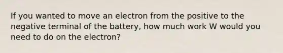 If you wanted to move an electron from the positive to the negative terminal of the battery, how much work W would you need to do on the electron?