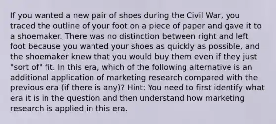 If you wanted a new pair of shoes during the Civil War, you traced the outline of your foot on a piece of paper and gave it to a shoemaker. There was no distinction between right and left foot because you wanted your shoes as quickly as possible, and the shoemaker knew that you would buy them even if they just "sort of" fit. In this era, which of the following alternative is an additional application of marketing research compared with the previous era (if there is any)? Hint: You need to first identify what era it is in the question and then understand how marketing research is applied in this era.