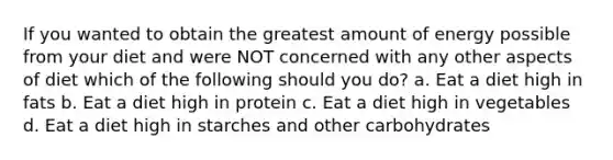 If you wanted to obtain the greatest amount of energy possible from your diet and were NOT concerned with any other aspects of diet which of the following should you do? a. Eat a diet high in fats b. Eat a diet high in protein c. Eat a diet high in vegetables d. Eat a diet high in starches and other carbohydrates