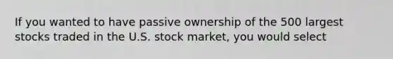 If you wanted to have passive ownership of the 500 largest stocks traded in the U.S. stock​ market, you would select