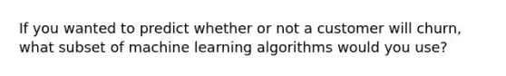 If you wanted to predict whether or not a customer will churn, what subset of machine learning algorithms would you use?