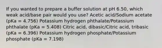 If you wanted to prepare a buffer solution at pH 6.50, which weak acid/base pair would you use? Acetic acid/Sodium acetate (pKa = 4.756) Potassium hydrogen phthalate/Potassium phthalate (pKa = 5.408) Citric acid, dibasic/Citric acid, tribasic (pKa = 6.396) Potassium hydrogen phosphate/Potassium phosphate (pKa = 7.198)