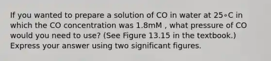 If you wanted to prepare a solution of CO in water at 25∘C in which the CO concentration was 1.8mM , what pressure of CO would you need to use? (See Figure 13.15 in the textbook.) Express your answer using two significant figures.