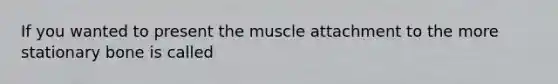 If you wanted to present the muscle attachment to the more stationary bone is called