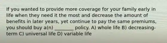 If you wanted to provide more coverage for your family early in life when they need it the most and decrease the amount of benefits in later years, yet continue to pay the same premiums, you should buy a(n) ________ policy. A) whole life B) decreasing-term C) universal life D) variable life