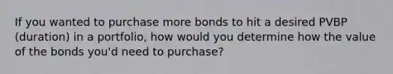 If you wanted to purchase more bonds to hit a desired PVBP (duration) in a portfolio, how would you determine how the value of the bonds you'd need to purchase?