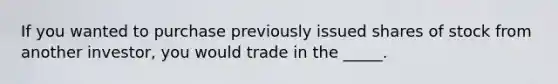 If you wanted to purchase previously issued shares of stock from another investor, you would trade in the _____.​