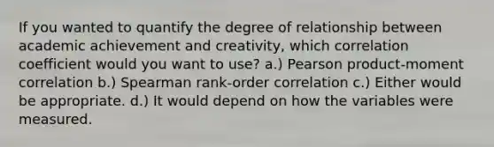 If you wanted to quantify the degree of relationship between academic achievement and creativity, which correlation coefficient would you want to use? a.) Pearson product-moment correlation b.) Spearman rank-order correlation c.) Either would be appropriate. d.) It would depend on how the variables were measured.