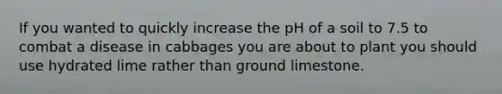 If you wanted to quickly increase the pH of a soil to 7.5 to combat a disease in cabbages you are about to plant you should use hydrated lime rather than ground limestone.