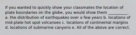 If you wanted to quickly show your classmates the location of plate boundaries on the globe, you would show them __________. a. the distribution of earthquakes over a few years b. locations of mid-plate hot spot volcanoes c. locations of continental margins d. locations of submarine canyons e. All of the above are correct.