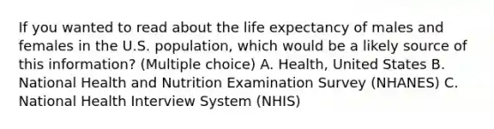 If you wanted to read about the life expectancy of males and females in the U.S. population, which would be a likely source of this information? (Multiple choice) A. Health, United States B. National Health and Nutrition Examination Survey (NHANES) C. National Health Interview System (NHIS)