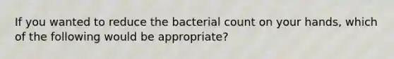 If you wanted to reduce the bacterial count on your hands, which of the following would be appropriate?