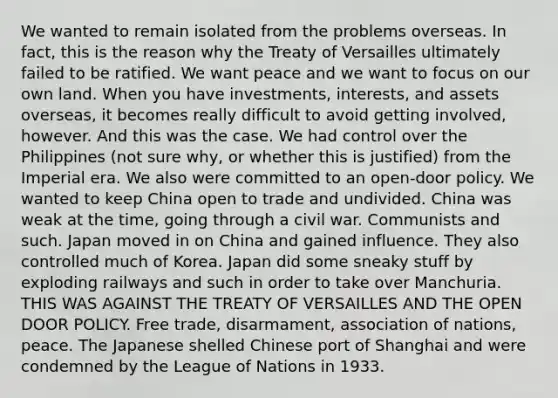 We wanted to remain isolated from the problems overseas. In fact, this is the reason why the Treaty of Versailles ultimately failed to be ratified. We want peace and we want to focus on our own land. When you have investments, interests, and assets overseas, it becomes really difficult to avoid getting involved, however. And this was the case. We had control over the Philippines (not sure why, or whether this is justified) from the Imperial era. We also were committed to an open-door policy. We wanted to keep China open to trade and undivided. China was weak at the time, going through a civil war. Communists and such. Japan moved in on China and gained influence. They also controlled much of Korea. Japan did some sneaky stuff by exploding railways and such in order to take over Manchuria. THIS WAS AGAINST THE TREATY OF VERSAILLES AND THE OPEN DOOR POLICY. Free trade, disarmament, association of nations, peace. The Japanese shelled Chinese port of Shanghai and were condemned by the League of Nations in 1933.