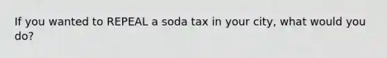 If you wanted to REPEAL a soda tax in your city, what would you do?