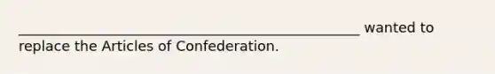 _________________________________________________ wanted to replace the Articles of Confederation.